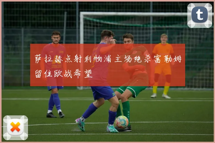 萨拉赫点射利物浦主场绝杀富勒姆留住欧战希望