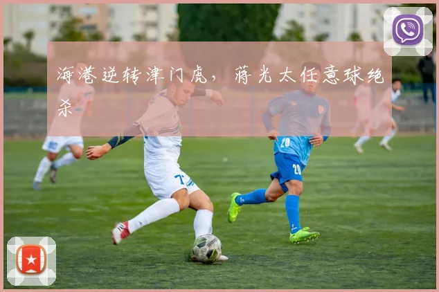 海港逆转津门虎，蒋光太任意球绝杀