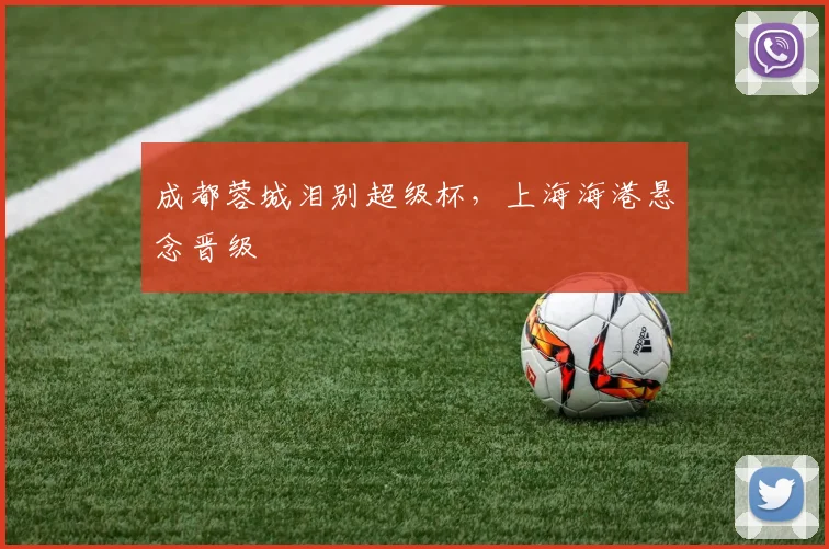 成都蓉城泪别超级杯，上海海港悬念晋级