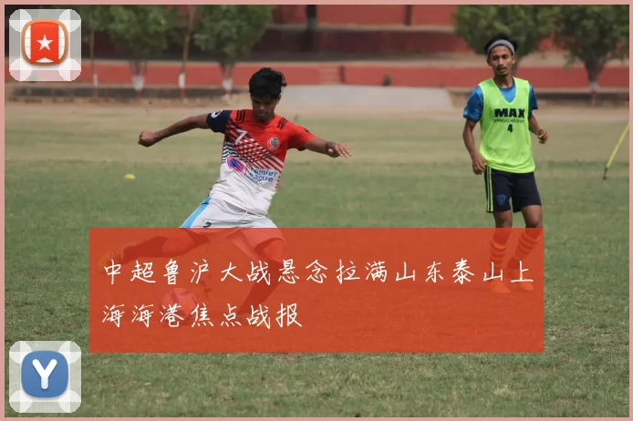 中超鲁沪大战悬念拉满山东泰山上海海港焦点战报