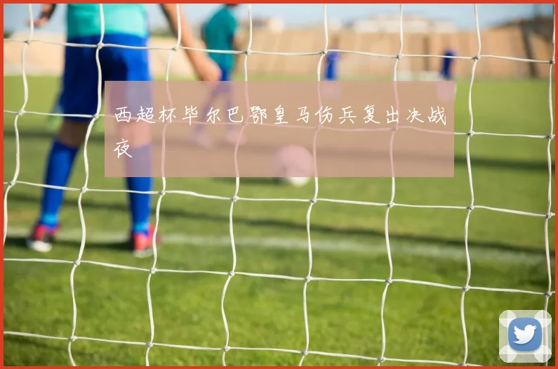 西超杯毕尔巴鄂皇马伤兵复出决战夜