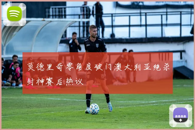 莫德里奇零角度破门澳大利亚绝杀封神赛后热议