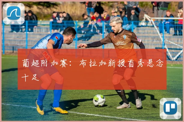 葡超附加赛：布拉加新援首秀悬念十足