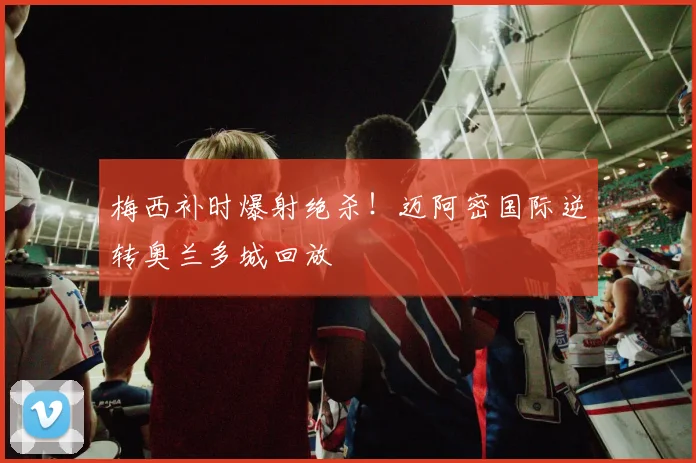 梅西补时爆射绝杀！迈阿密国际逆转奥兰多城回放