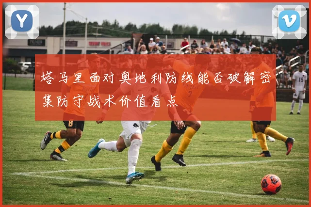 塔马里面对奥地利防线能否破解密集防守战术价值看点