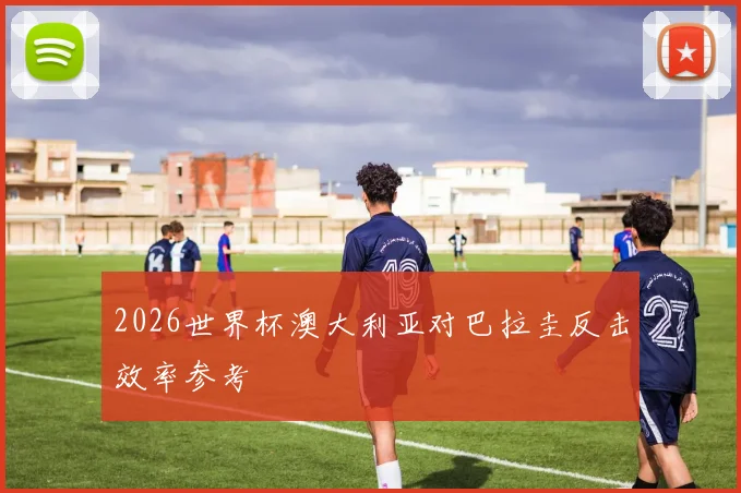 2026世界杯澳大利亚对巴拉圭反击效率参考